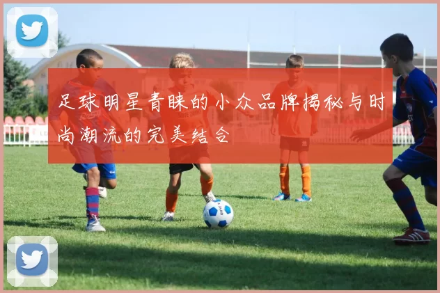 足球明星青睐的小众品牌揭秘与时尚潮流的完美结合