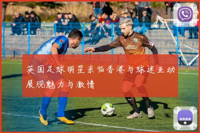 英国足球明星亲临香港与球迷互动展现魅力与激情