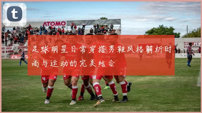 足球明星日常穿搭男鞋风格解析时尚与运动的完美结合