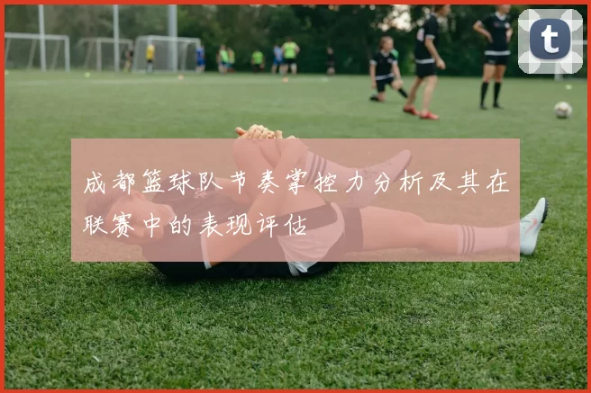 成都篮球队节奏掌控力分析及其在联赛中的表现评估