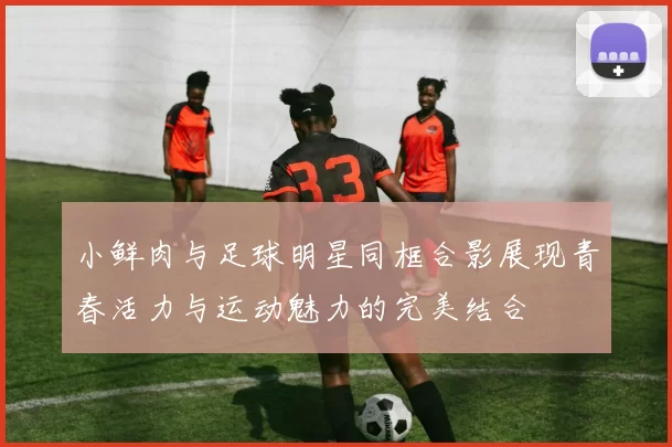 小鲜肉与足球明星同框合影展现青春活力与运动魅力的完美结合