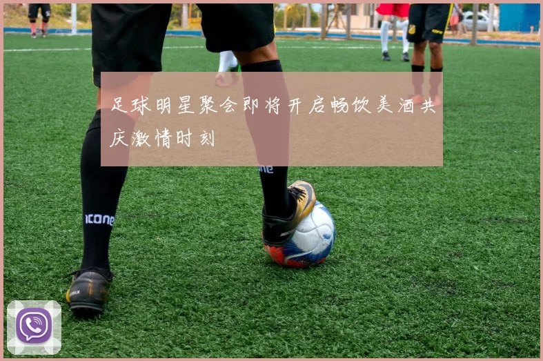 足球明星聚会即将开启畅饮美酒共庆激情时刻