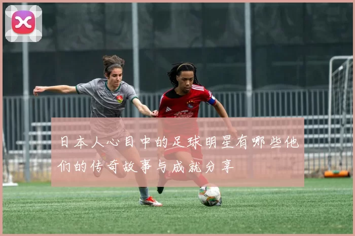 日本人心目中的足球明星有哪些他们的传奇故事与成就分享