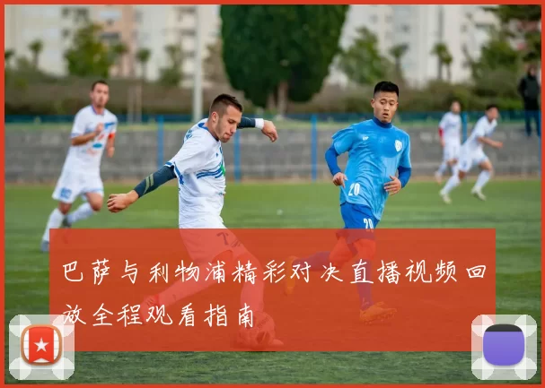 巴萨与利物浦精彩对决直播视频回放全程观看指南