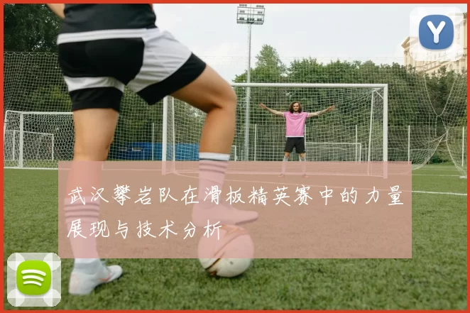 武汉攀岩队在滑板精英赛中的力量展现与技术分析