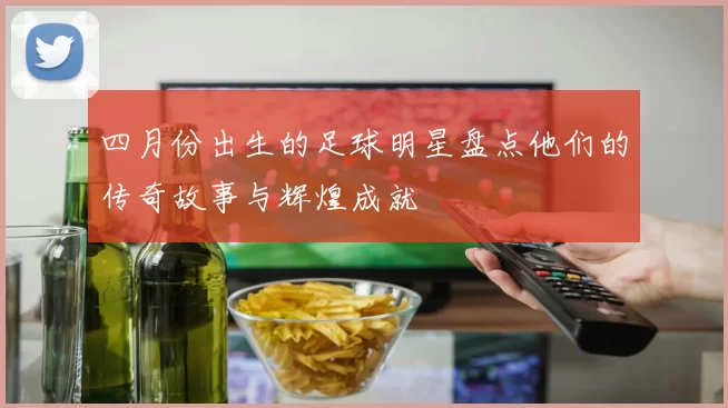 四月份出生的足球明星盘点他们的传奇故事与辉煌成就