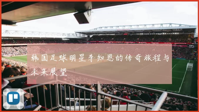 韩国足球明星李知恩的传奇旅程与未来展望