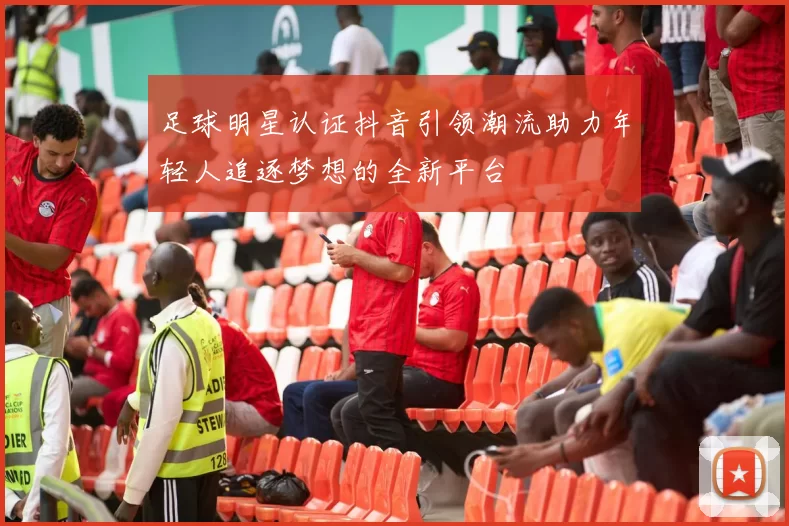 足球明星认证抖音引领潮流助力年轻人追逐梦想的全新平台