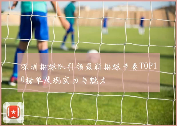 深圳排球队引领最新排球节奏TOP10榜单展现实力与魅力