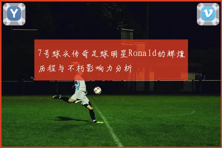 7号球衣传奇足球明星Ronald的辉煌历程与不朽影响力分析