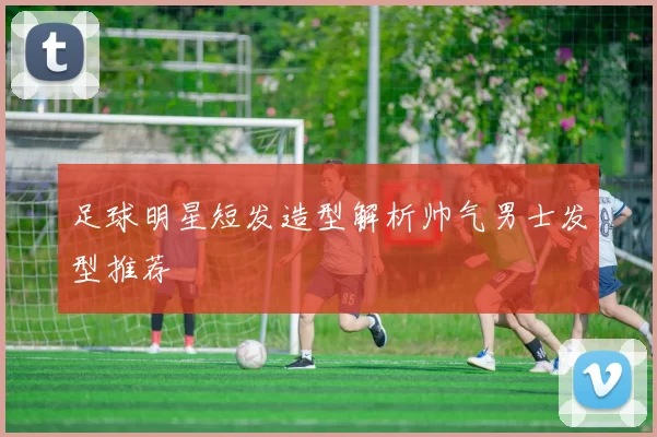 足球明星短发造型解析帅气男士发型推荐