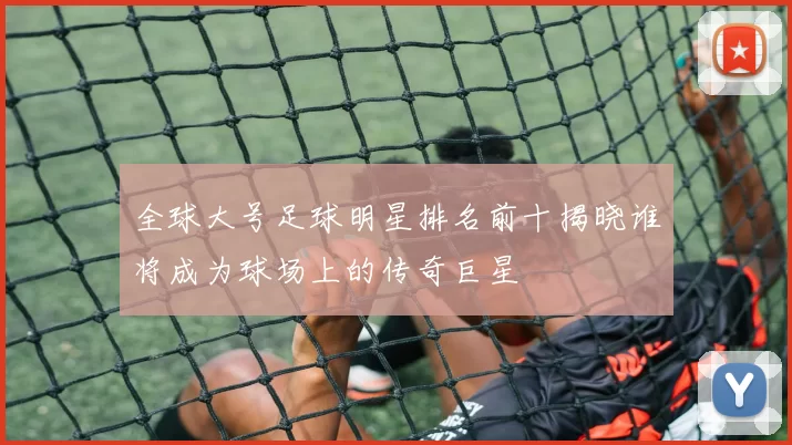 全球大号足球明星排名前十揭晓谁将成为球场上的传奇巨星