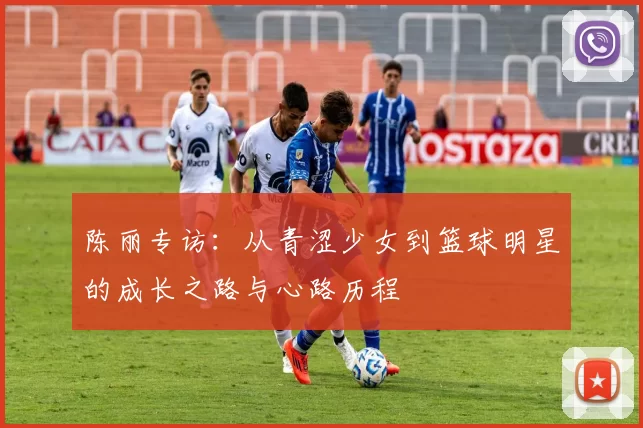 陈丽专访：从青涩少女到篮球明星的成长之路与心路历程