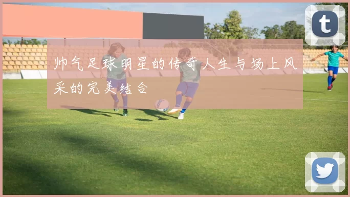帅气足球明星的传奇人生与场上风采的完美结合