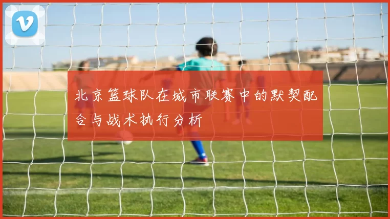 北京篮球队在城市联赛中的默契配合与战术执行分析