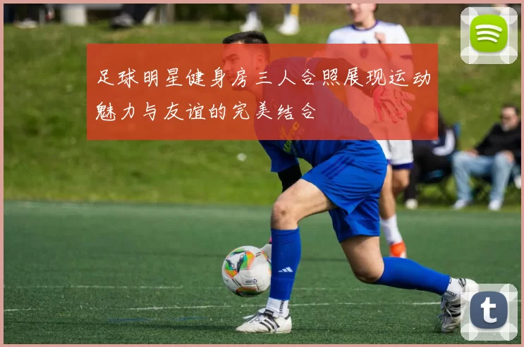 足球明星健身房三人合照展现运动魅力与友谊的完美结合