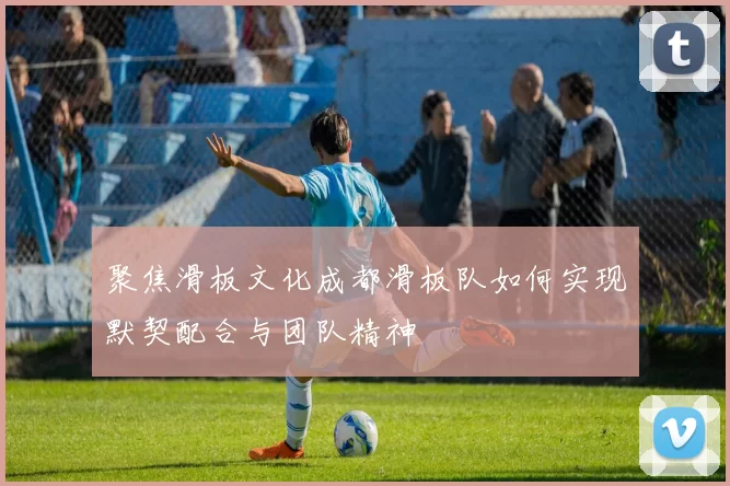 聚焦滑板文化成都滑板队如何实现默契配合与团队精神