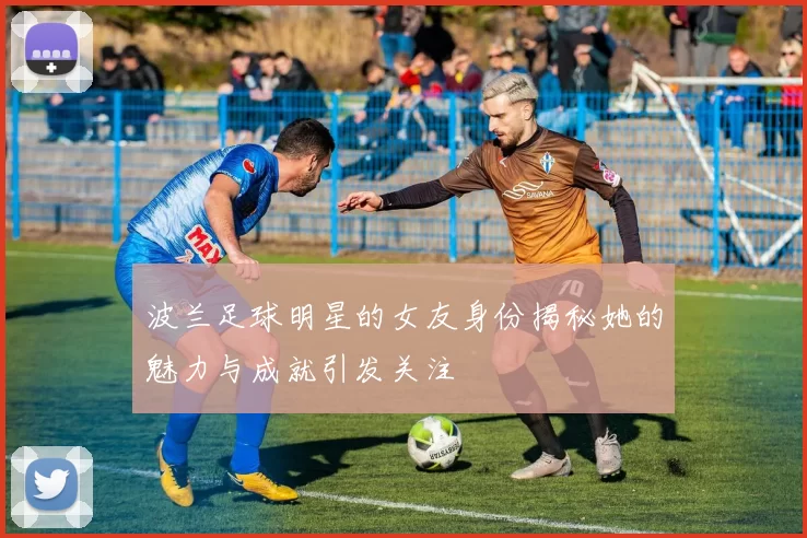 波兰足球明星的女友身份揭秘她的魅力与成就引发关注