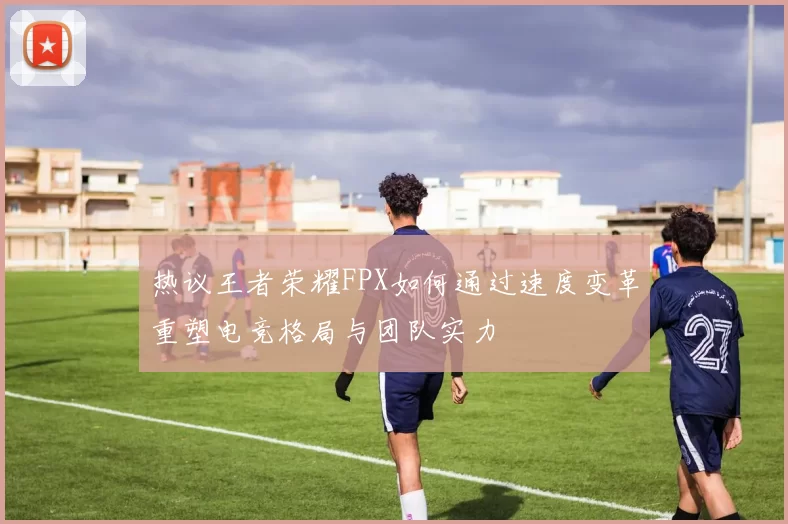热议王者荣耀FPX如何通过速度变革重塑电竞格局与团队实力
