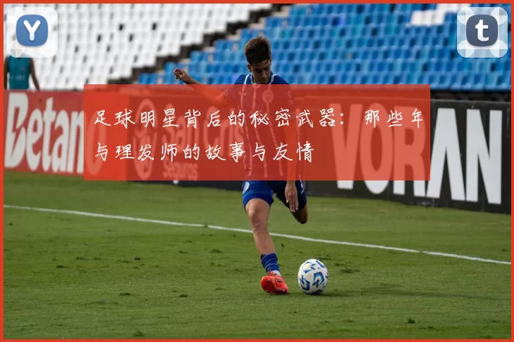 足球明星背后的秘密武器：那些年与理发师的故事与友情