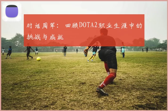 对话周军：回顾DOTA2职业生涯中的挑战与成就