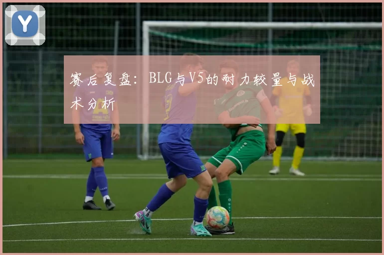 赛后复盘：BLG与V5的耐力较量与战术分析