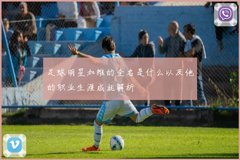 足球明星加维的全名是什么以及他的职业生涯成就解析