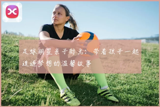 足球明星亲子时光：带着孩子一起追逐梦想的温馨故事