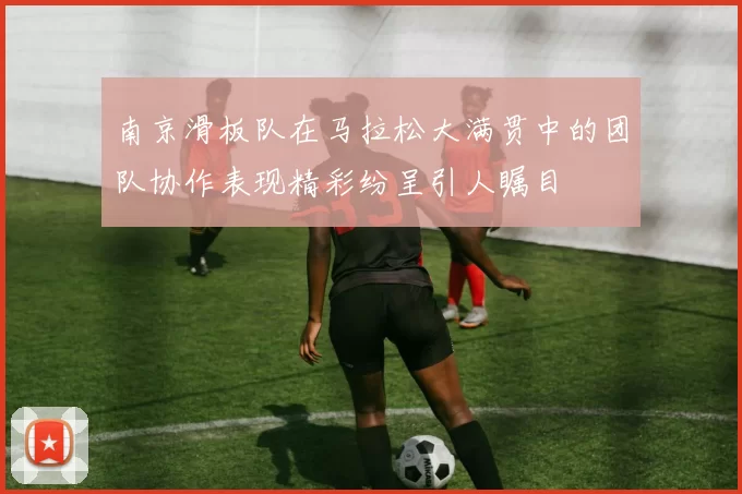 南京滑板队在马拉松大满贯中的团队协作表现精彩纷呈引人瞩目