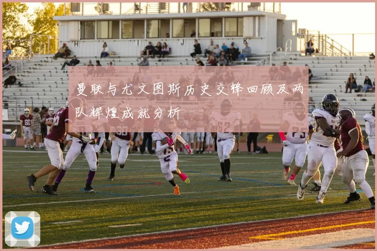 曼联与尤文图斯历史交锋回顾及两队辉煌成就分析