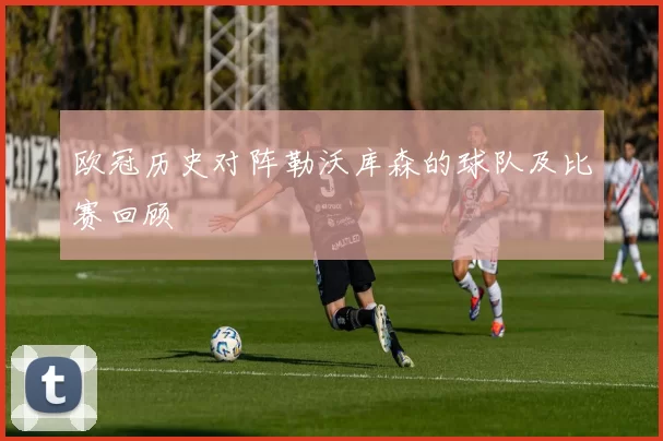 欧冠历史对阵勒沃库森的球队及比赛回顾
