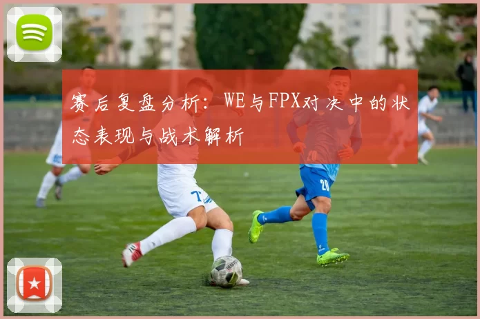 赛后复盘分析：WE与FPX对决中的状态表现与战术解析