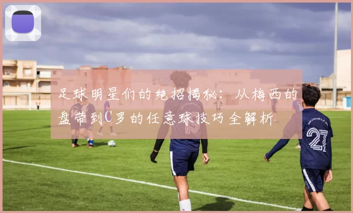 足球明星们的绝招揭秘：从梅西的盘带到C罗的任意球技巧全解析