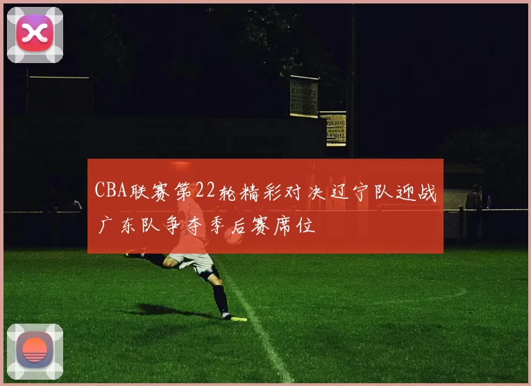 CBA联赛第22轮精彩对决辽宁队迎战广东队争夺季后赛席位