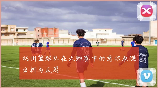 杭州篮球队在大师赛中的意识表现分析与反思
