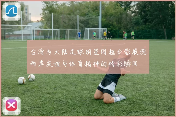 台湾与大陆足球明星同框合影展现两岸友谊与体育精神的精彩瞬间