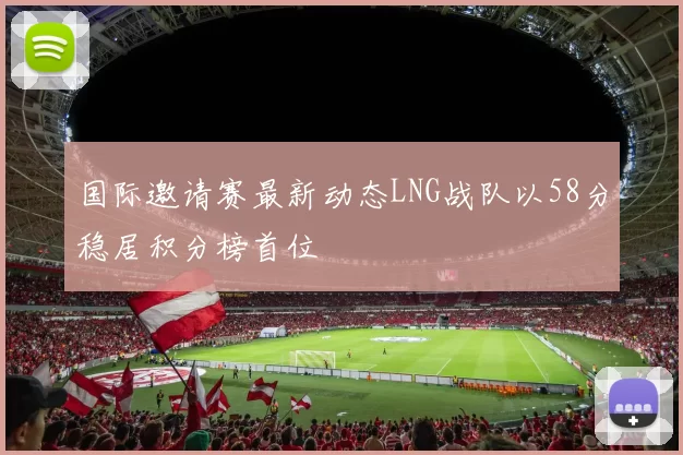 国际邀请赛最新动态LNG战队以58分稳居积分榜首位