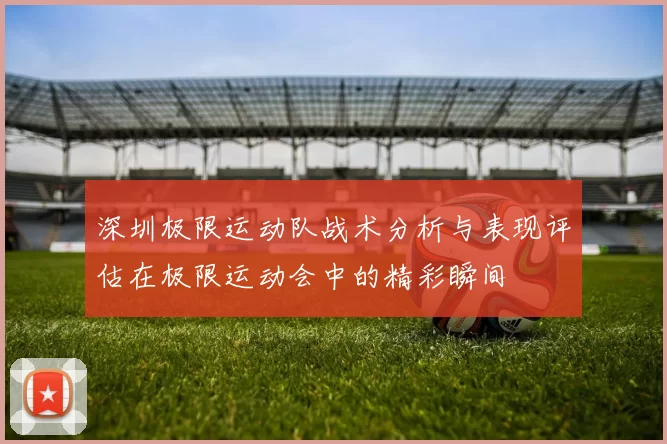 深圳极限运动队战术分析与表现评估在极限运动会中的精彩瞬间