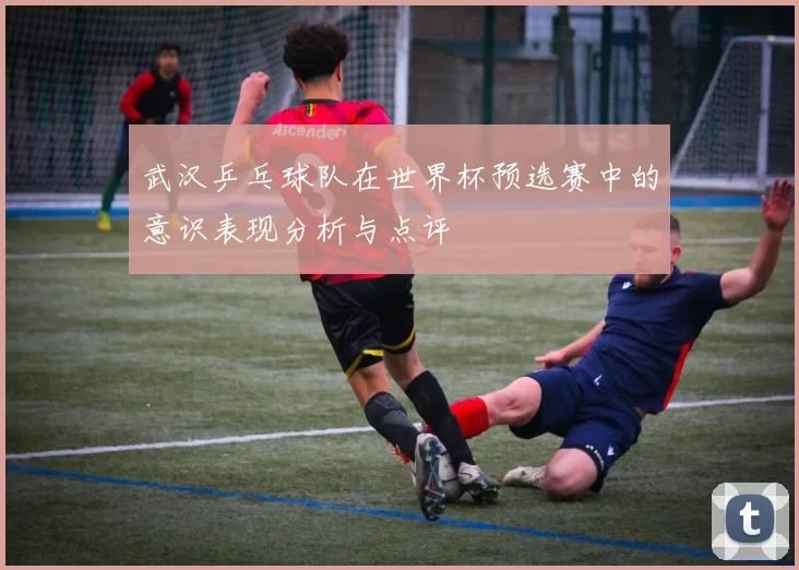 武汉乒乓球队在世界杯预选赛中的意识表现分析与点评