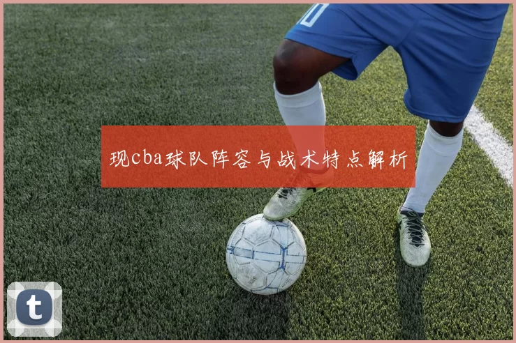 现cba球队阵容与战术特点解析