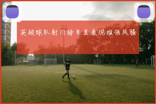 英超球队射门榜年度表现谁领风骚