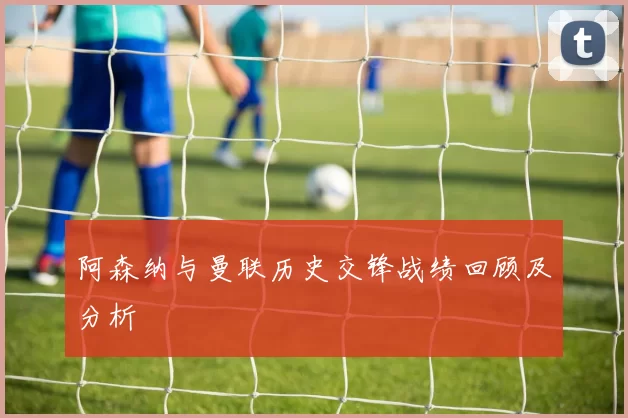 阿森纳与曼联历史交锋战绩回顾及分析