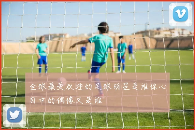 全球最受欢迎的足球明星是谁你心目中的偶像又是谁