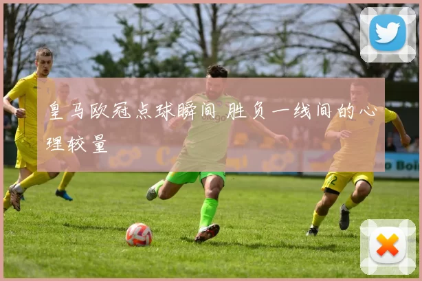 皇马欧冠点球瞬间 胜负一线间的心理较量