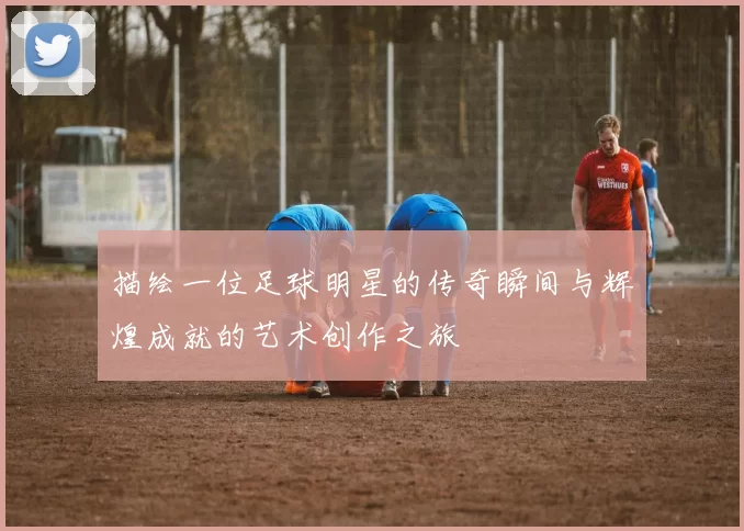 描绘一位足球明星的传奇瞬间与辉煌成就的艺术创作之旅