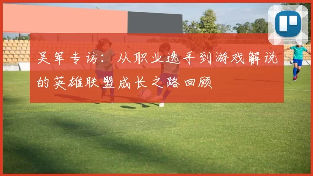吴军专访：从职业选手到游戏解说的英雄联盟成长之路回顾