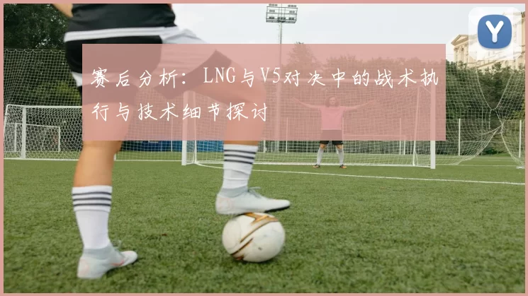 赛后分析：LNG与V5对决中的战术执行与技术细节探讨