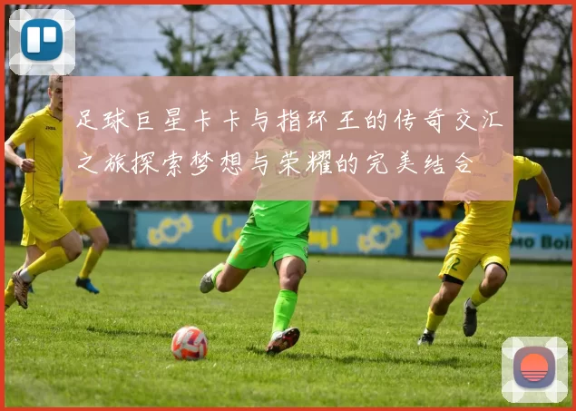 足球巨星卡卡与指环王的传奇交汇之旅探索梦想与荣耀的完美结合