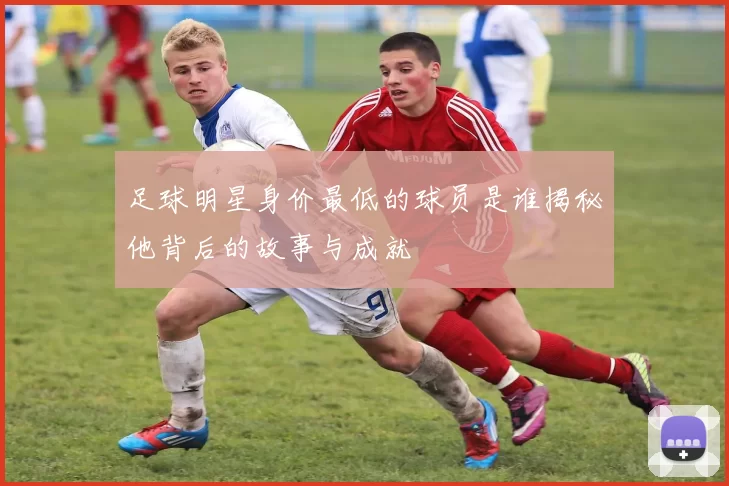 足球明星身价最低的球员是谁揭秘他背后的故事与成就