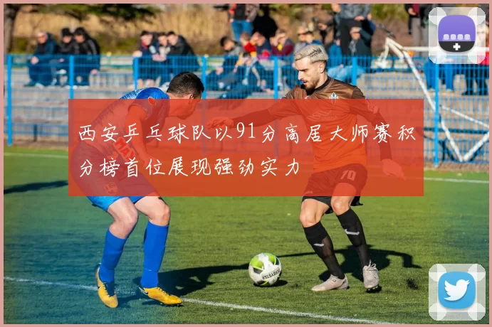 西安乒乓球队以91分高居大师赛积分榜首位展现强劲实力